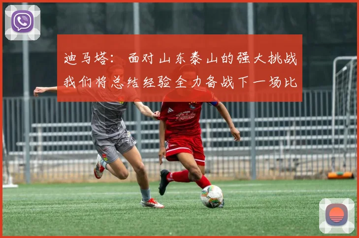 迪马塔：面对山东泰山的强大挑战我们将总结经验全力备战下一场比赛