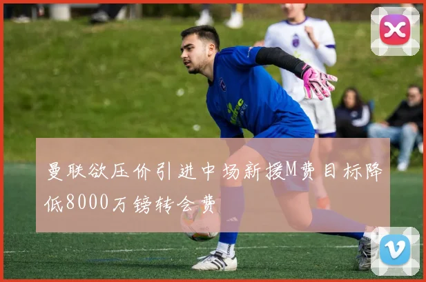 曼联欲压价引进中场新援M费目标降低8000万镑转会费