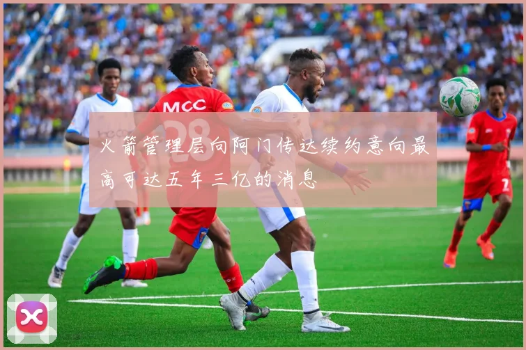 火箭管理层向阿门传达续约意向最高可达五年三亿的消息