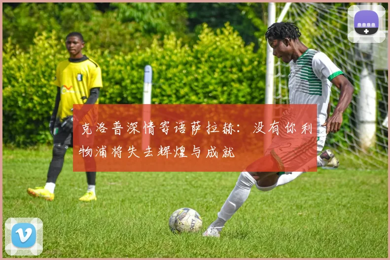克洛普深情寄语萨拉赫：没有你利物浦将失去辉煌与成就