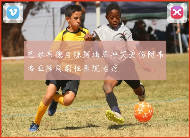 巴尔韦德与琼阿梅尼冲突受伤阿韦洛亚陪同前往医院治疗