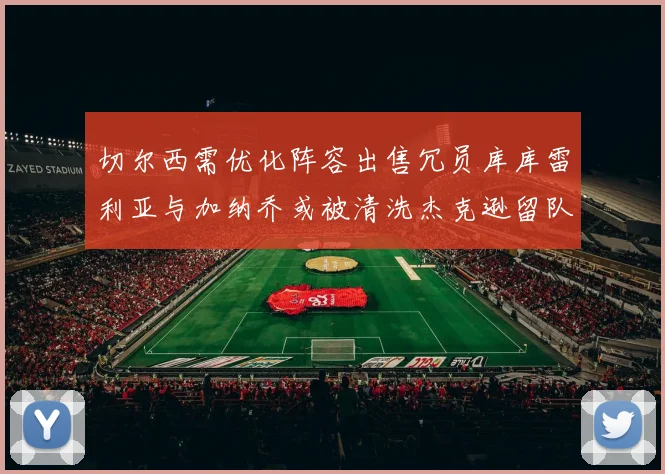 切尔西需优化阵容出售冗员库库雷利亚与加纳乔或被清洗杰克逊留队