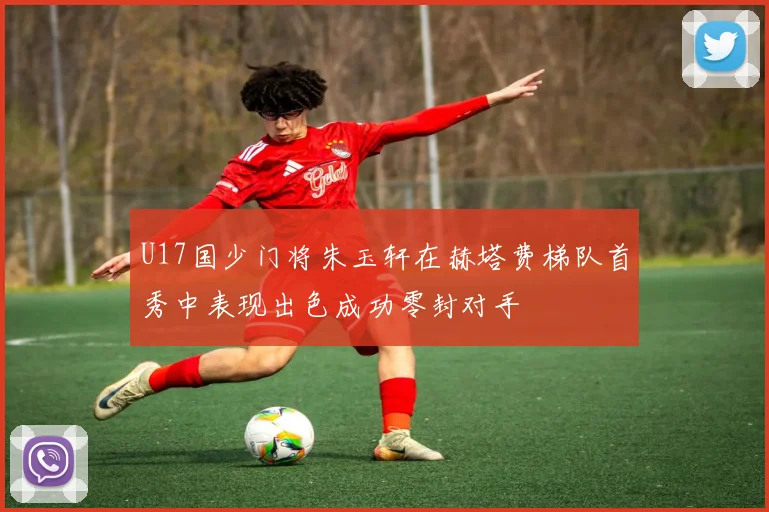 U17国少门将朱玉轩在赫塔费梯队首秀中表现出色成功零封对手
