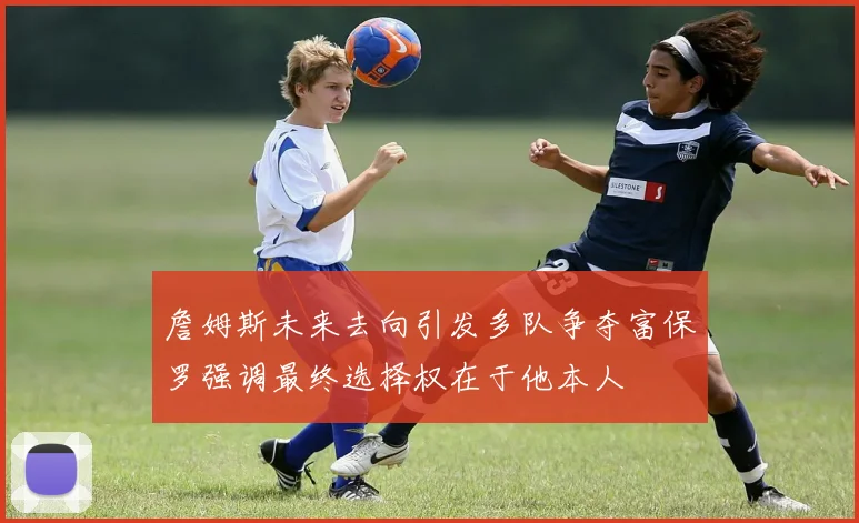 詹姆斯未来去向引发多队争夺富保罗强调最终选择权在于他本人