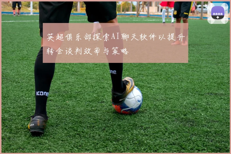 英超俱乐部探索AI聊天软件以提升转会谈判效率与策略