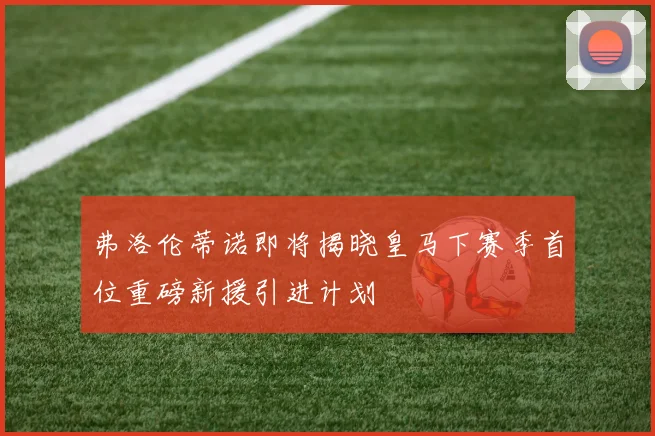 弗洛伦蒂诺即将揭晓皇马下赛季首位重磅新援引进计划