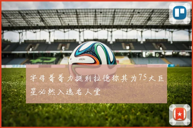 字母哥哥力挺利拉德称其为75大巨星必然入选名人堂
