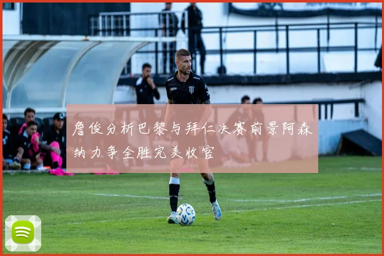 詹俊分析巴黎与拜仁决赛前景阿森纳力争全胜完美收官