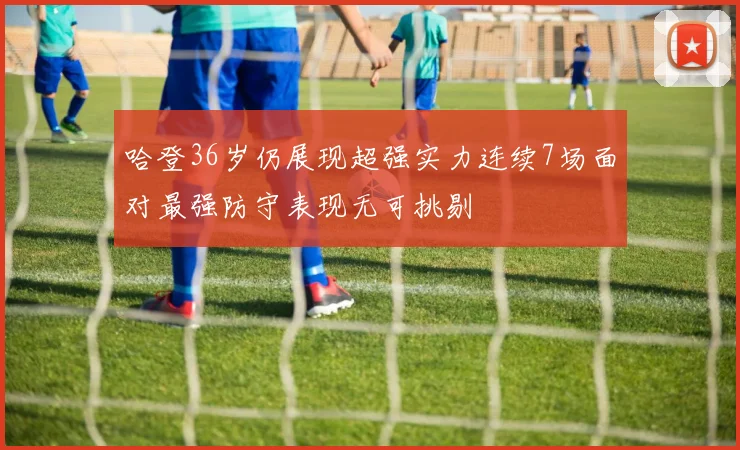 哈登36岁仍展现超强实力连续7场面对最强防守表现无可挑剔