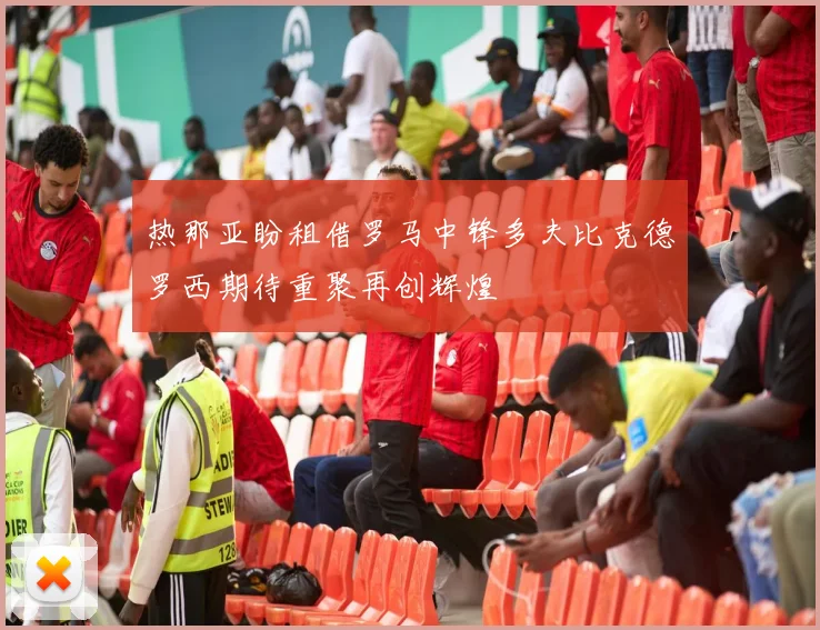 热那亚盼租借罗马中锋多夫比克德罗西期待重聚再创辉煌