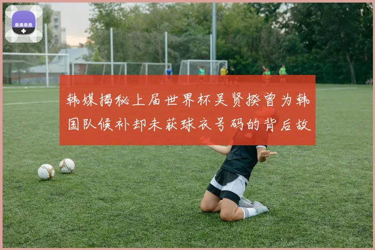 韩媒揭秘上届世界杯吴贤揆曾为韩国队候补却未获球衣号码的背后故事